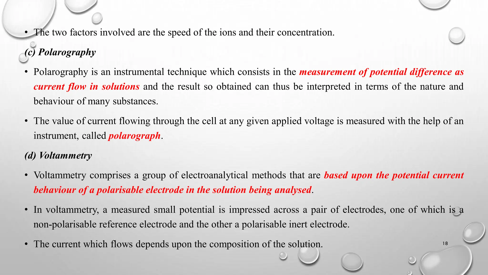• The two factors involved are the speed of the ions and their concentration.
(c) Polarography
• Polarography is an instrumental technique which consists in the measurement of potential difference as
current flow in solutions and the result so obtained can thus be interpreted in terms of the nature and
behaviour of many substances.
• The value of current flowing through the cell at any given applied voltage is measured with the help of an
instrument, called polarograph.
(d) Voltammetry
• Voltammetry comprises a group of electroanalytical methods that are based upon the potential current
behaviour of a polarisable electrode in the solution being analysed.
• In voltammetry, a measured small potential is impressed across a pair of electrodes, one of which is a
non-polarisable reference electrode and the other a polarisable inert electrode.
• The current which flows depends upon the composition of the solution. 18
 