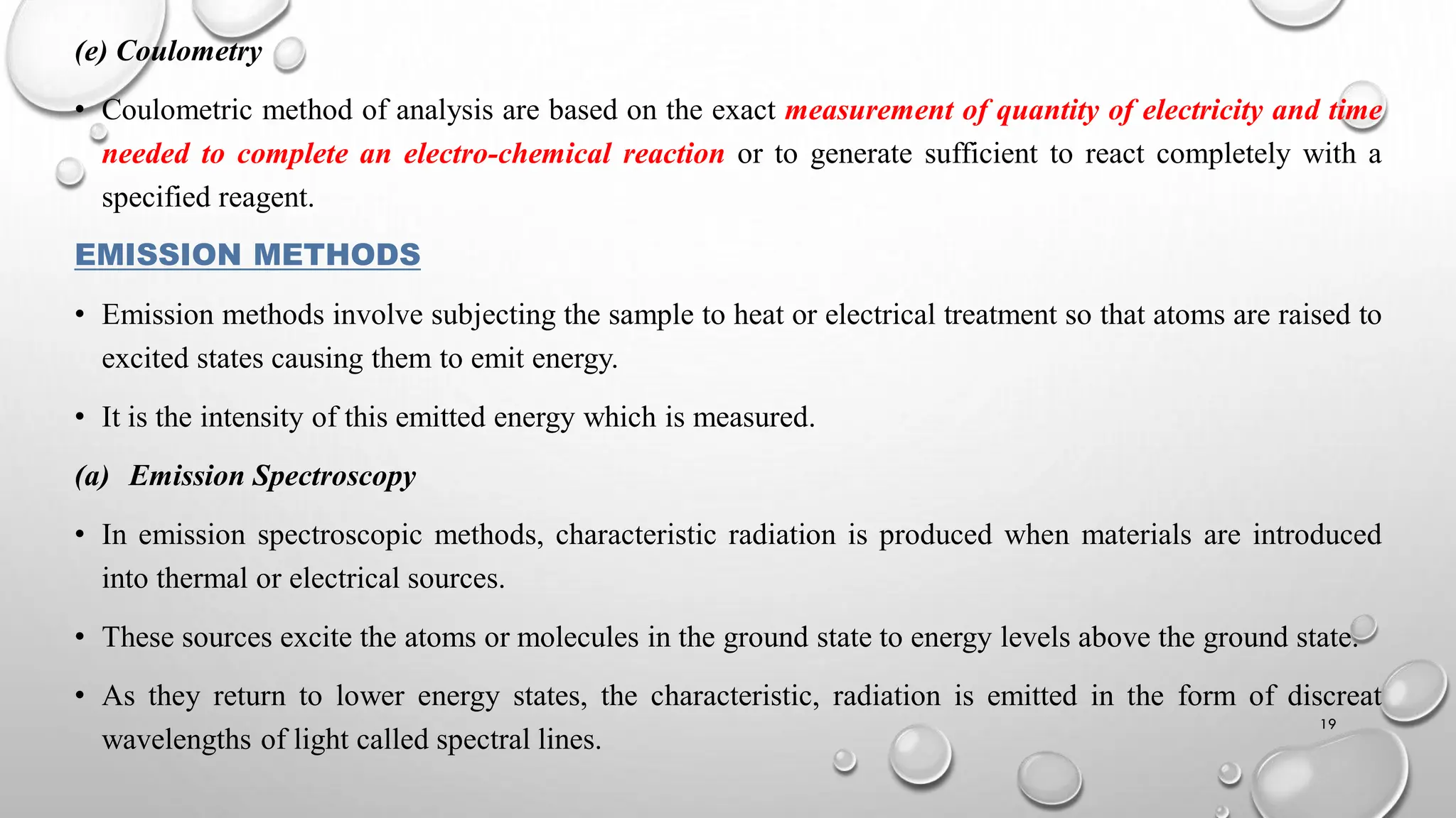 (e) Coulometry
• Coulometric method of analysis are based on the exact measurement of quantity of electricity and time
needed to complete an electro-chemical reaction or to generate sufficient to react completely with a
specified reagent.
EMISSION METHODS
• Emission methods involve subjecting the sample to heat or electrical treatment so that atoms are raised to
excited states causing them to emit energy.
• It is the intensity of this emitted energy which is measured.
(a) Emission Spectroscopy
• In emission spectroscopic methods, characteristic radiation is produced when materials are introduced
into thermal or electrical sources.
• These sources excite the atoms or molecules in the ground state to energy levels above the ground state.
• As they return to lower energy states, the characteristic, radiation is emitted in the form of discreat
wavelengths of light called spectral lines.
19
 