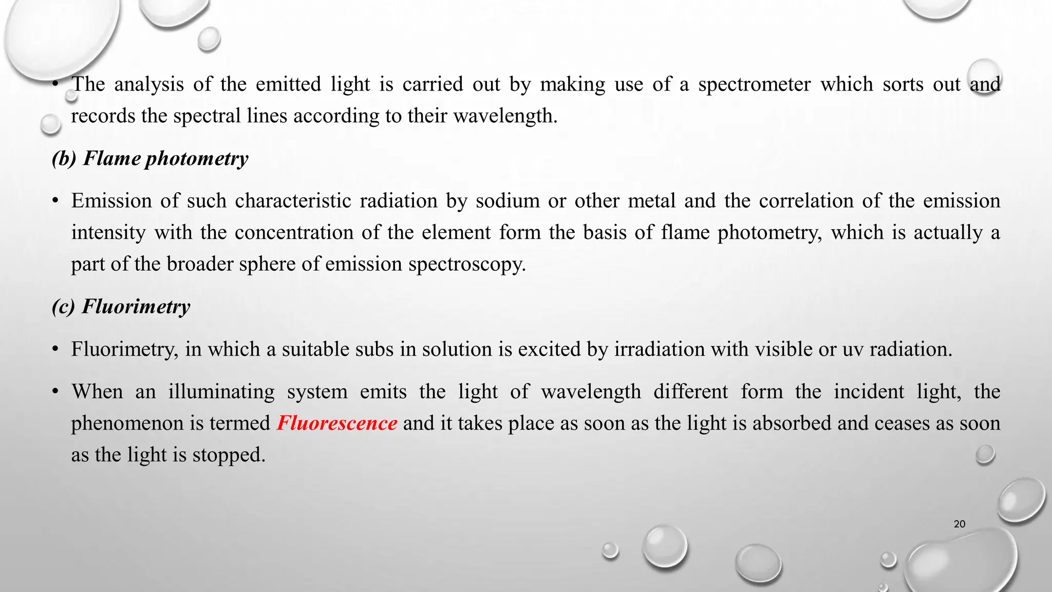 • The analysis of the emitted light is carried out by making use of a spectrometer which sorts out and
records the spectral lines according to their wavelength.
(b) Flame photometry
• Emission of such characteristic radiation by sodium or other metal and the correlation of the emission
intensity with the concentration of the element form the basis of flame photometry, which is actually a
part of the broader sphere of emission spectroscopy.
(c) Fluorimetry
• Fluorimetry, in which a suitable subs in solution is excited by irradiation with visible or uv radiation.
• When an illuminating system emits the light of wavelength different form the incident light, the
phenomenon is termed Fluorescence and it takes place as soon as the light is absorbed and ceases as soon
as the light is stopped.
20
 
