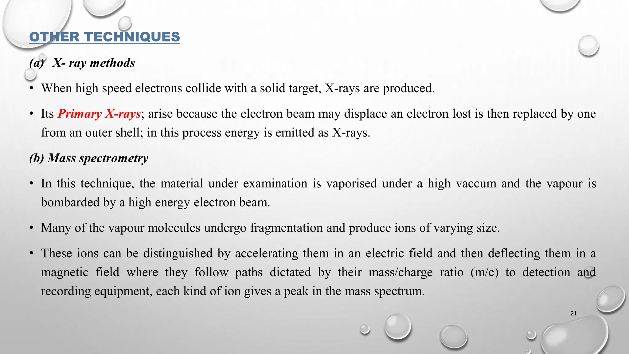 OTHER TECHNIQUES
(a) X- ray methods
• When high speed electrons collide with a solid target, X-rays are produced.
• Its Primary X-rays; arise because the electron beam may displace an electron lost is then replaced by one
from an outer shell; in this process energy is emitted as X-rays.
(b) Mass spectrometry
• In this technique, the material under examination is vaporised under a high vaccum and the vapour is
bombarded by a high energy electron beam.
• Many of the vapour molecules undergo fragmentation and produce ions of varying size.
• These ions can be distinguished by accelerating them in an electric field and then deflecting them in a
magnetic field where they follow paths dictated by their mass/charge ratio (m/c) to detection and
recording equipment, each kind of ion gives a peak in the mass spectrum.
21
 