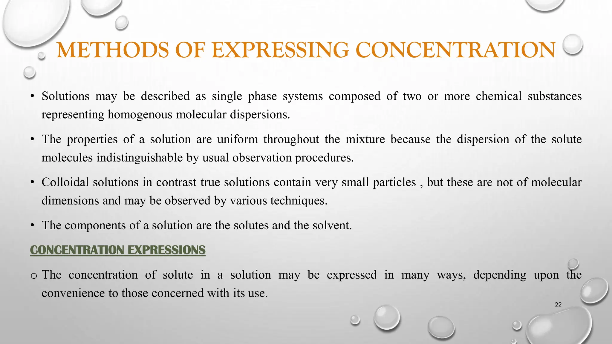 METHODS OF EXPRESSING CONCENTRATION
• Solutions may be described as single phase systems composed of two or more chemical substances
representing homogenous molecular dispersions.
• The properties of a solution are uniform throughout the mixture because the dispersion of the solute
molecules indistinguishable by usual observation procedures.
• Colloidal solutions in contrast true solutions contain very small particles , but these are not of molecular
dimensions and may be observed by various techniques.
• The components of a solution are the solutes and the solvent.
CONCENTRATION EXPRESSIONS
o The concentration of solute in a solution may be expressed in many ways, depending upon the
convenience to those concerned with its use.
22
 