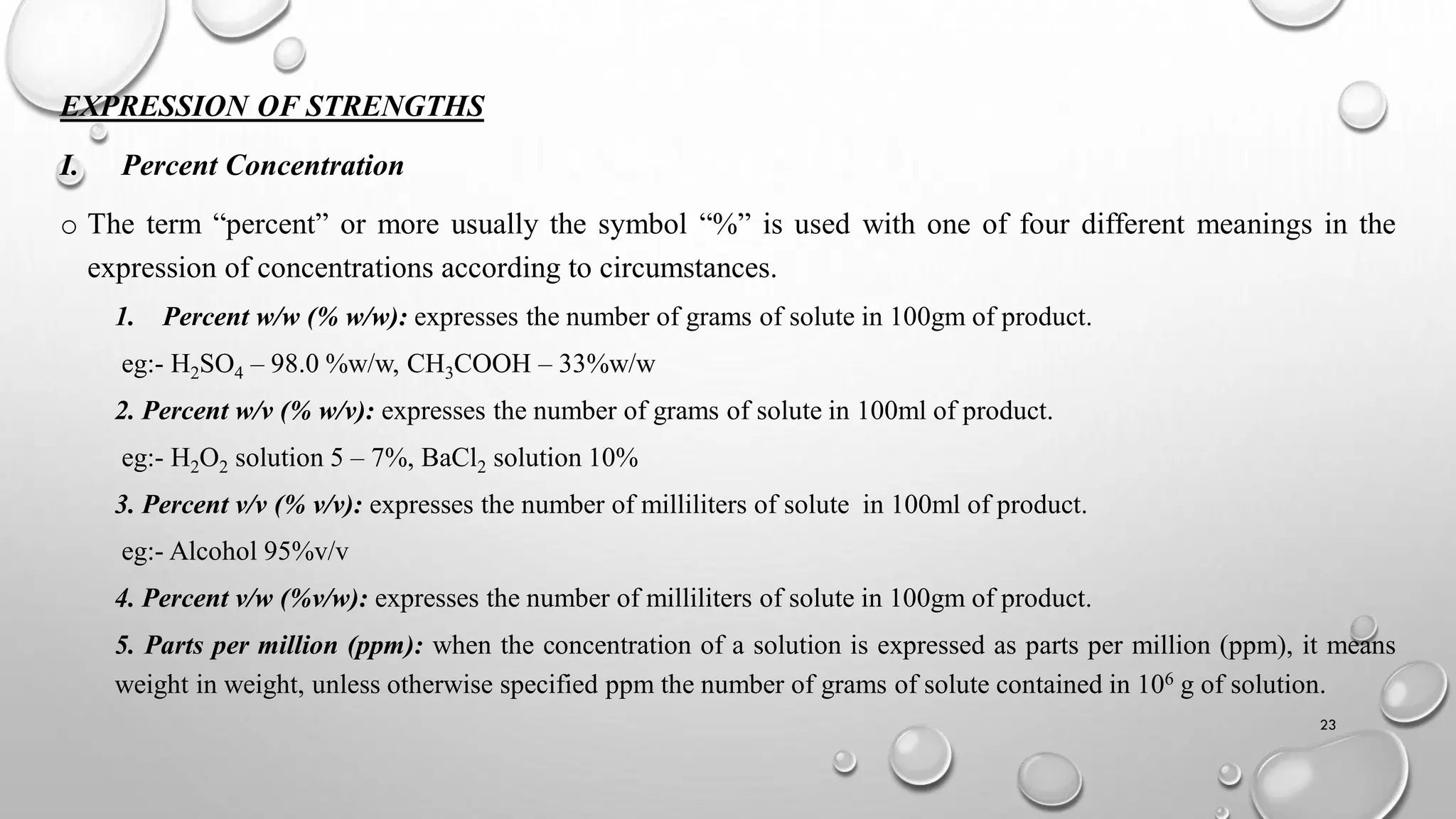 EXPRESSION OF STRENGTHS
I. Percent Concentration
o The term “percent” or more usually the symbol “%” is used with one of four different meanings in the
expression of concentrations according to circumstances.
1. Percent w/w (% w/w): expresses the number of grams of solute in 100gm of product.
eg:- H2SO4 – 98.0 %w/w, CH3COOH – 33%w/w
2. Percent w/v (% w/v): expresses the number of grams of solute in 100ml of product.
eg:- H2O2 solution 5 – 7%, BaCl2 solution 10%
3. Percent v/v (% v/v): expresses the number of milliliters of solute in 100ml of product.
eg:- Alcohol 95%v/v
4. Percent v/w (%v/w): expresses the number of milliliters of solute in 100gm of product.
5. Parts per million (ppm): when the concentration of a solution is expressed as parts per million (ppm), it means
weight in weight, unless otherwise specified ppm the number of grams of solute contained in 106 g of solution.
23
 