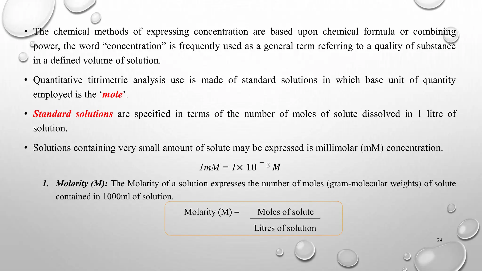 • The chemical methods of expressing concentration are based upon chemical formula or combining
power, the word “concentration” is frequently used as a general term referring to a quality of substance
in a defined volume of solution.
• Quantitative titrimetric analysis use is made of standard solutions in which base unit of quantity
employed is the ‘mole’.
• Standard solutions are specified in terms of the number of moles of solute dissolved in 1 litre of
solution.
• Solutions containing very small amount of solute may be expressed is millimolar (mM) concentration.
1mM = 1× 10
− 3 𝑀
1. Molarity (M): The Molarity of a solution expresses the number of moles (gram-molecular weights) of solute
contained in 1000ml of solution.
Molarity (M) = Moles of solute
Litres of solution
24
 