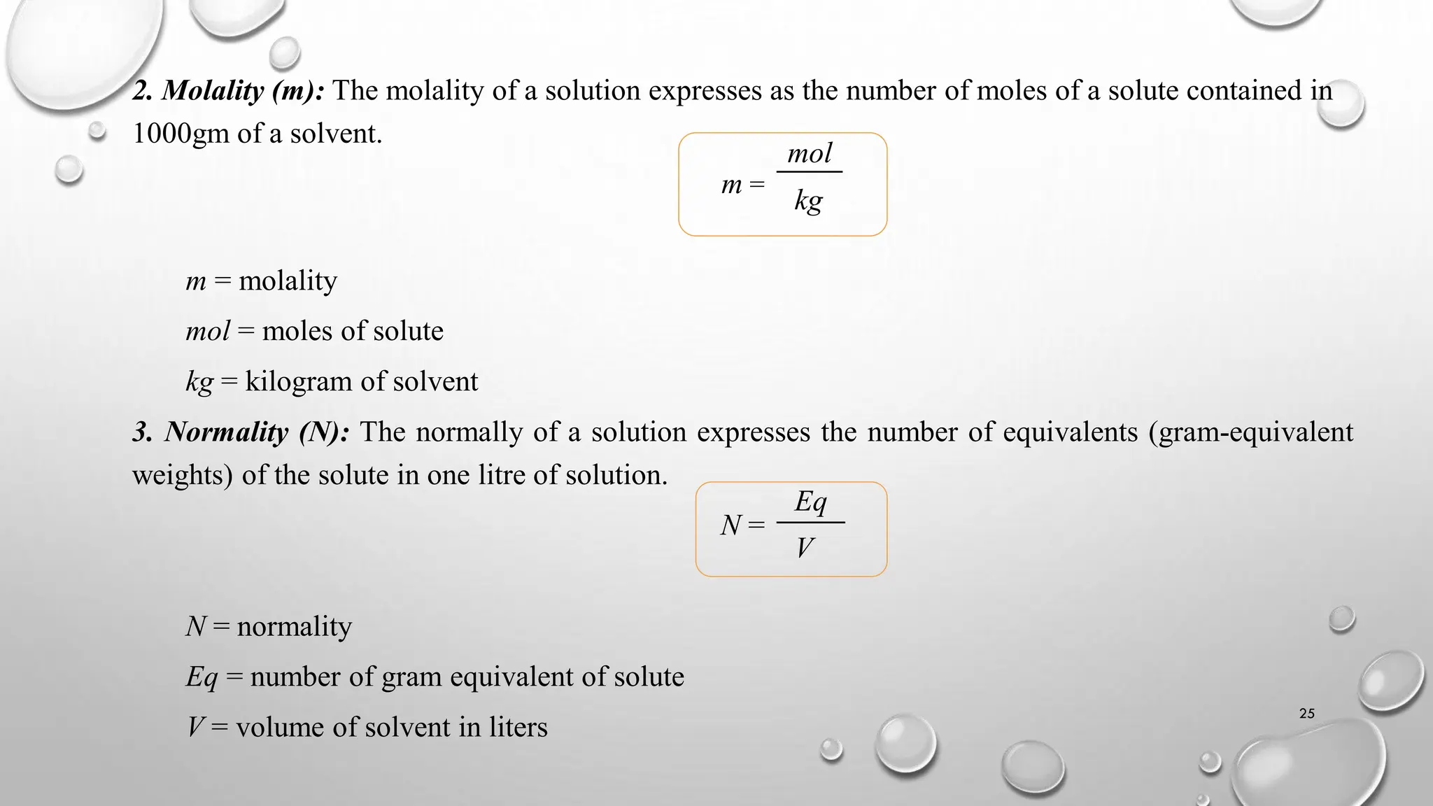 2. Molality (m): The molality of a solution expresses as the number of moles of a solute contained in
1000gm of a solvent.
m =
m = molality
mol = moles of solute
kg = kilogram of solvent
3. Normality (N): The normally of a solution expresses the number of equivalents (gram-equivalent
weights) of the solute in one litre of solution.
N =
N = normality
Eq = number of gram equivalent of solute
V = volume of solvent in liters
mol
kg
Eq
V
25
 