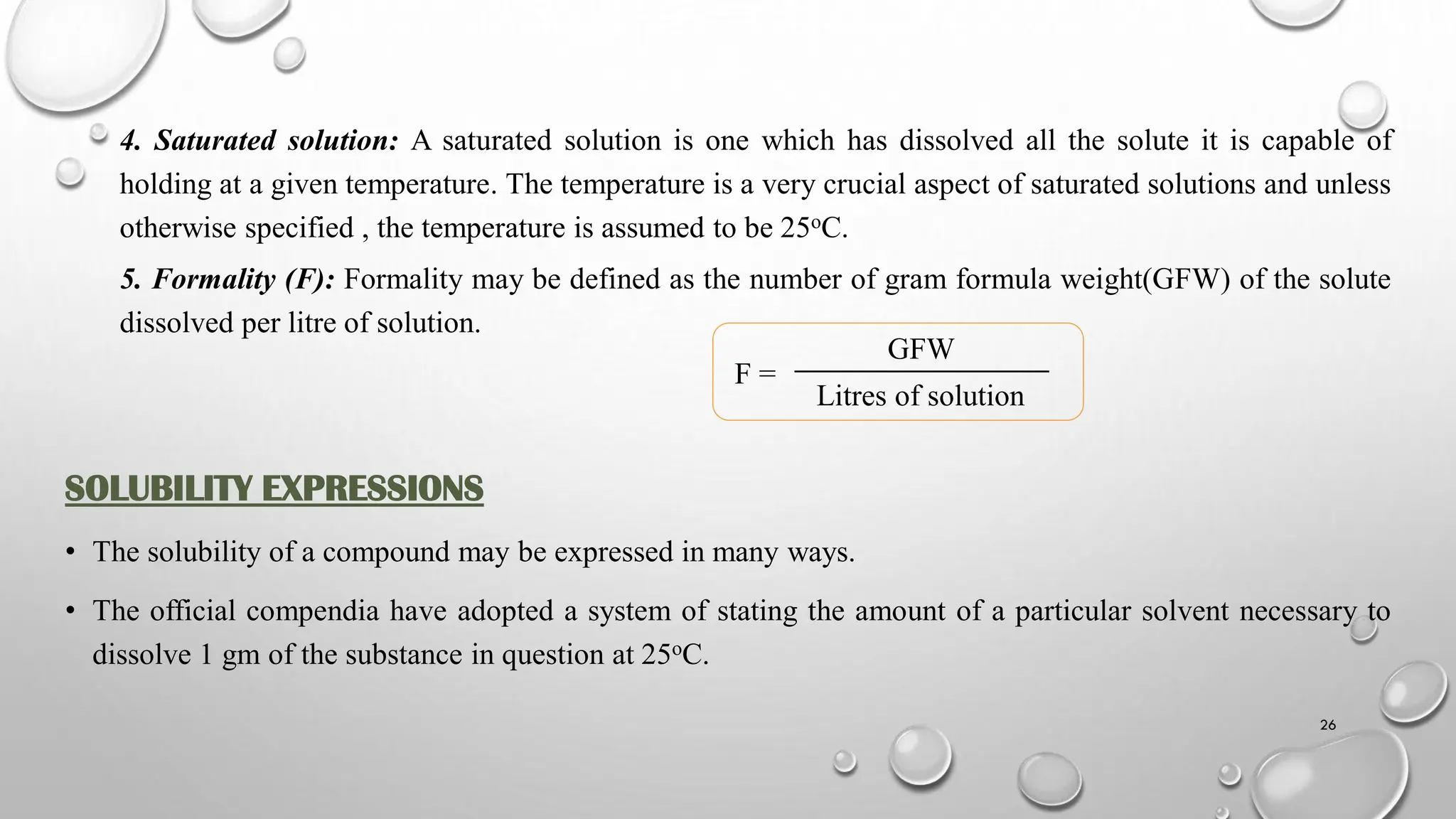 4. Saturated solution: A saturated solution is one which has dissolved all the solute it is capable of
holding at a given temperature. The temperature is a very crucial aspect of saturated solutions and unless
otherwise specified , the temperature is assumed to be 25oC.
5. Formality (F): Formality may be defined as the number of gram formula weight(GFW) of the solute
dissolved per litre of solution.
F =
SOLUBILITY EXPRESSIONS
• The solubility of a compound may be expressed in many ways.
• The official compendia have adopted a system of stating the amount of a particular solvent necessary to
dissolve 1 gm of the substance in question at 25oC.
GFW
Litres of solution
26
 
