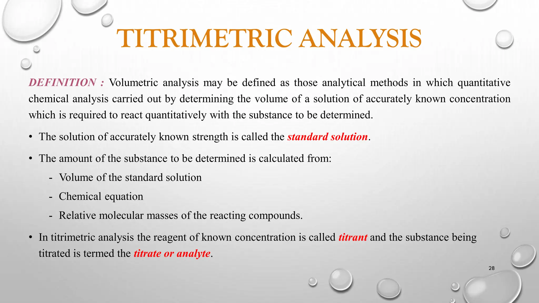 TITRIMETRIC ANALYSIS
DEFINITION : Volumetric analysis may be defined as those analytical methods in which quantitative
chemical analysis carried out by determining the volume of a solution of accurately known concentration
which is required to react quantitatively with the substance to be determined.
• The solution of accurately known strength is called the standard solution.
• The amount of the substance to be determined is calculated from:
- Volume of the standard solution
- Chemical equation
- Relative molecular masses of the reacting compounds.
• In titrimetric analysis the reagent of known concentration is called titrant and the substance being
titrated is termed the titrate or analyte.
28
 