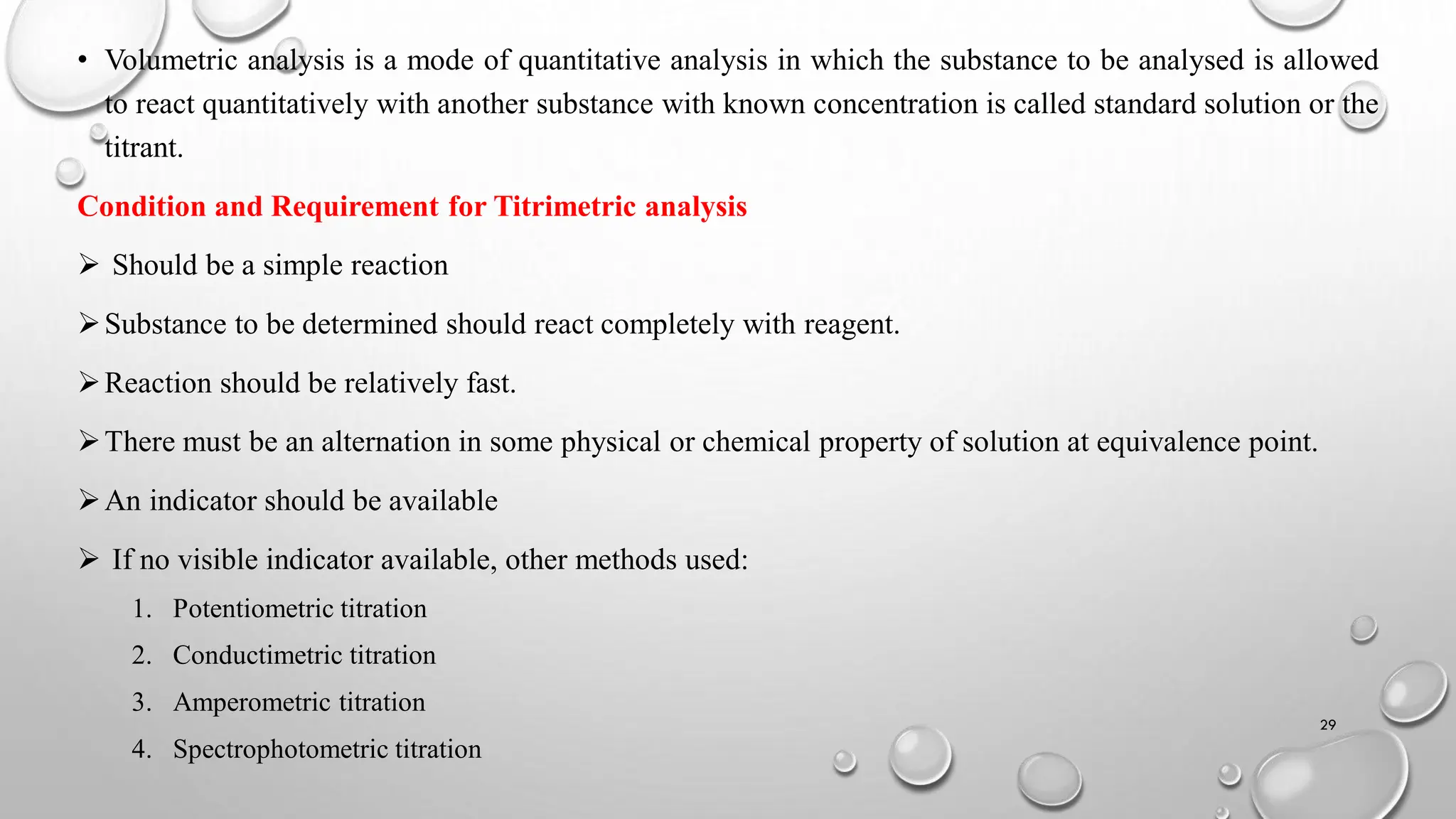 • Volumetric analysis is a mode of quantitative analysis in which the substance to be analysed is allowed
to react quantitatively with another substance with known concentration is called standard solution or the
titrant.
Condition and Requirement for Titrimetric analysis
 Should be a simple reaction
Substance to be determined should react completely with reagent.
Reaction should be relatively fast.
There must be an alternation in some physical or chemical property of solution at equivalence point.
An indicator should be available
 If no visible indicator available, other methods used:
1. Potentiometric titration
2. Conductimetric titration
3. Amperometric titration
4. Spectrophotometric titration
29
 