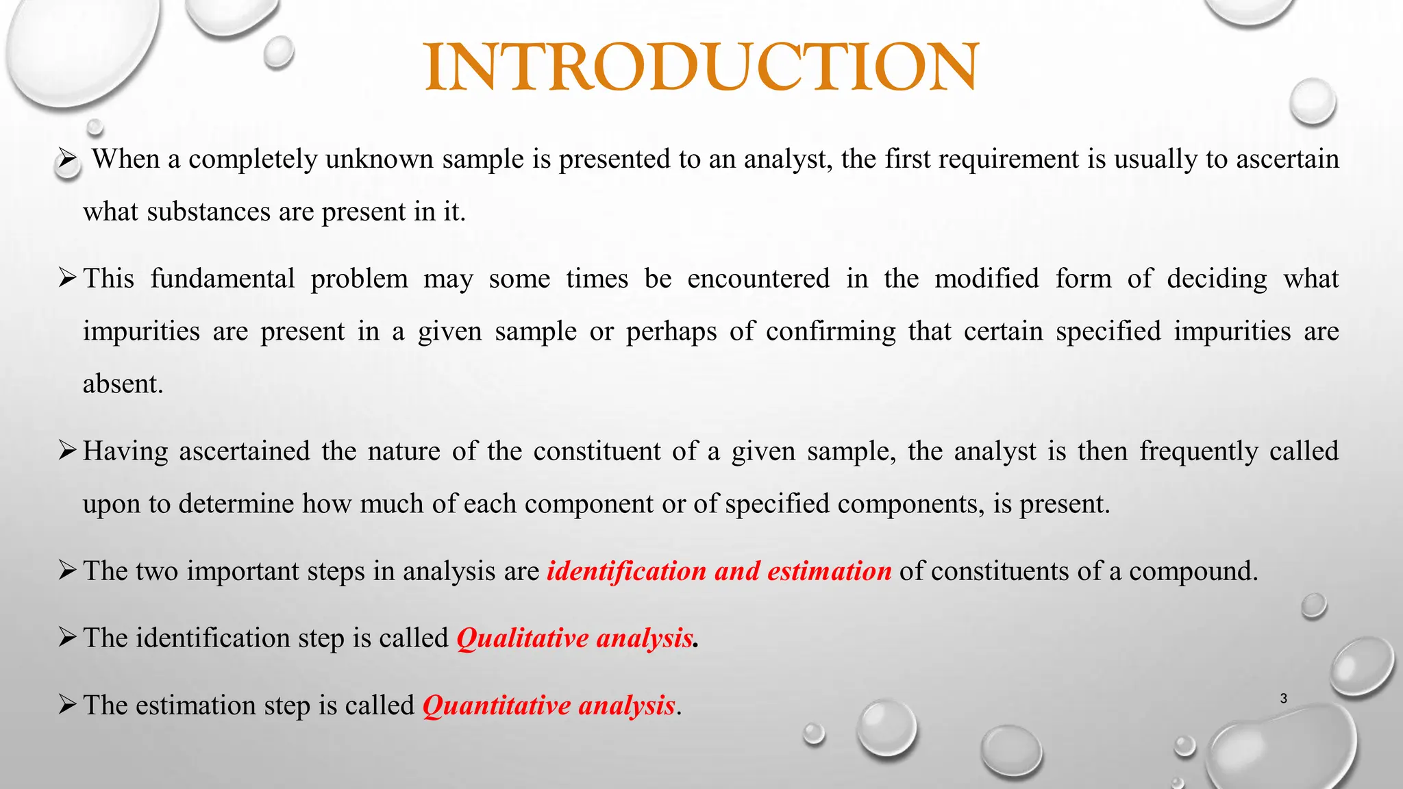 INTRODUCTION
 When a completely unknown sample is presented to an analyst, the first requirement is usually to ascertain
what substances are present in it.
This fundamental problem may some times be encountered in the modified form of deciding what
impurities are present in a given sample or perhaps of confirming that certain specified impurities are
absent.
Having ascertained the nature of the constituent of a given sample, the analyst is then frequently called
upon to determine how much of each component or of specified components, is present.
The two important steps in analysis are identification and estimation of constituents of a compound.
The identification step is called Qualitative analysis.
The estimation step is called Quantitative analysis. 3
 