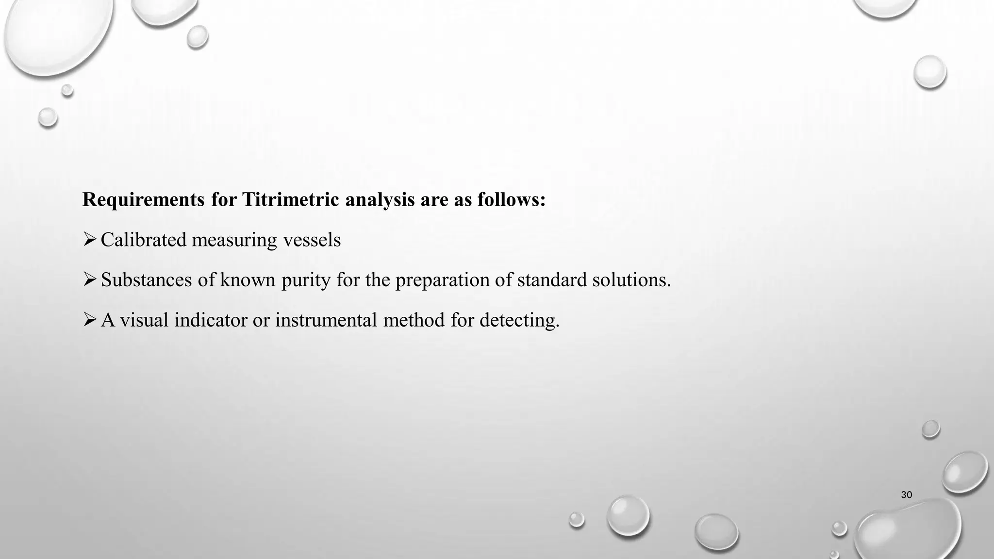 Requirements for Titrimetric analysis are as follows:
Calibrated measuring vessels
Substances of known purity for the preparation of standard solutions.
A visual indicator or instrumental method for detecting.
30
 