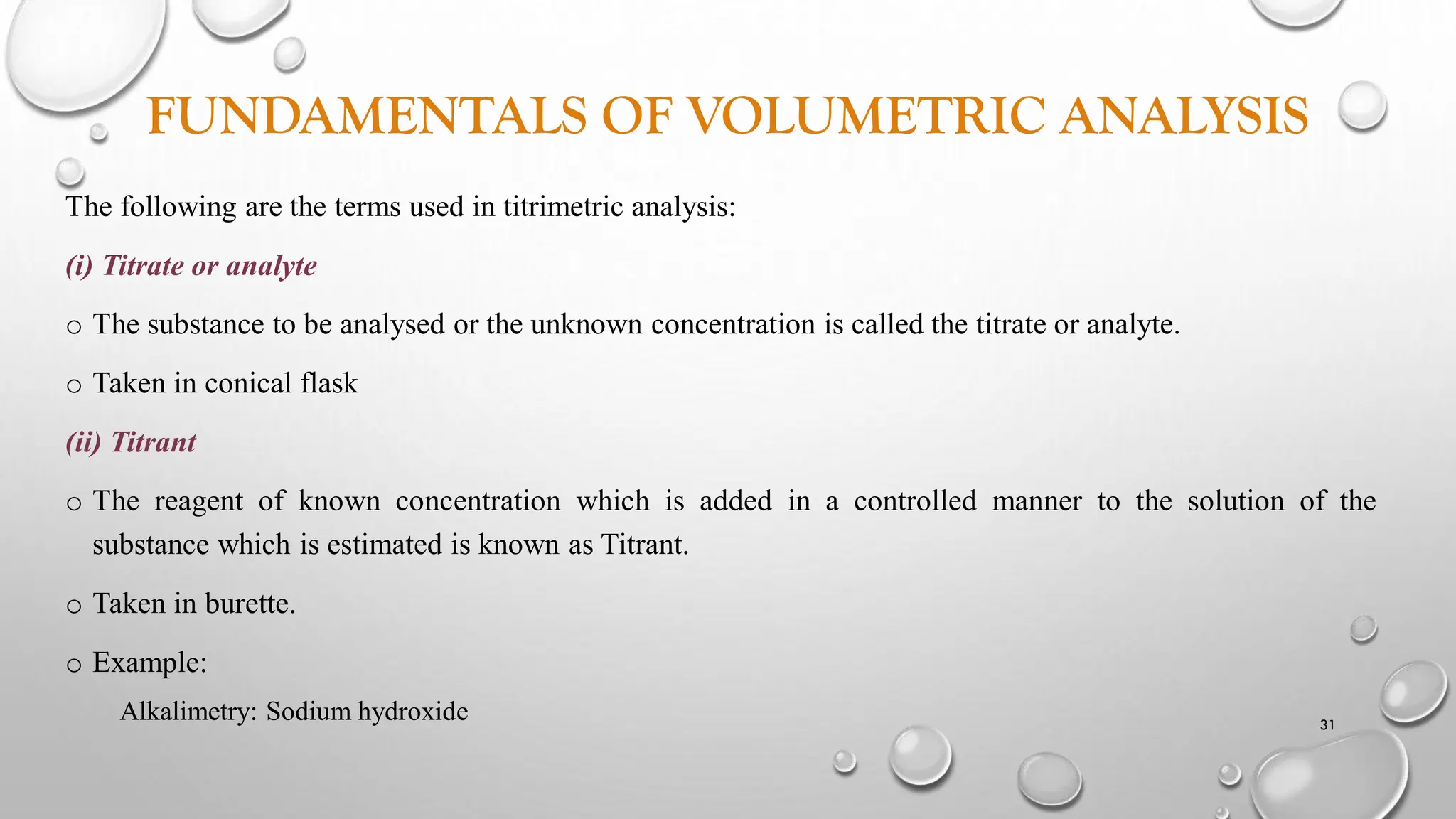 FUNDAMENTALS OF VOLUMETRIC ANALYSIS
The following are the terms used in titrimetric analysis:
(i) Titrate or analyte
o The substance to be analysed or the unknown concentration is called the titrate or analyte.
o Taken in conical flask
(ii) Titrant
o The reagent of known concentration which is added in a controlled manner to the solution of the
substance which is estimated is known as Titrant.
o Taken in burette.
o Example:
Alkalimetry: Sodium hydroxide 31
 