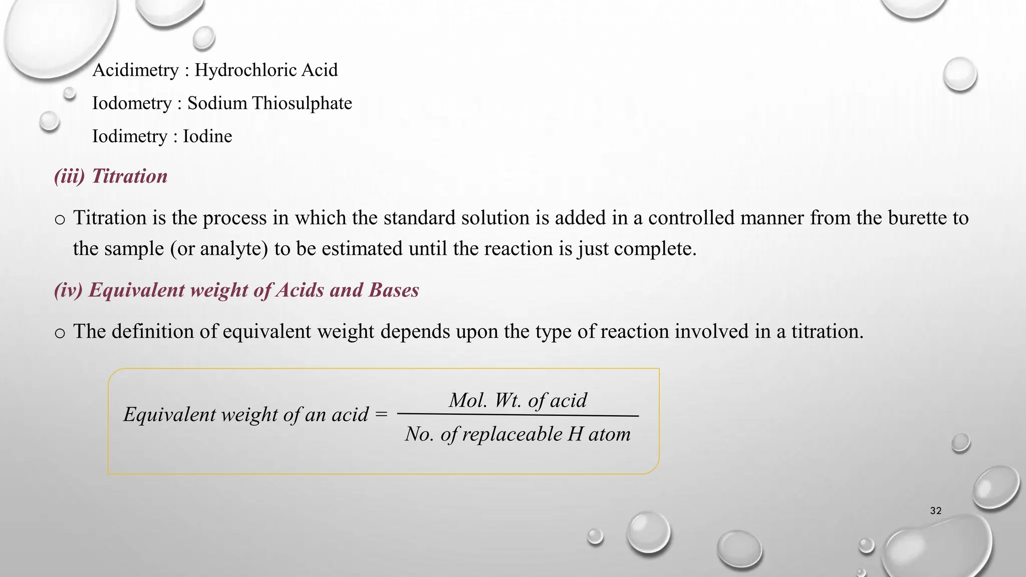 Acidimetry : Hydrochloric Acid
Iodometry : Sodium Thiosulphate
Iodimetry : Iodine
(iii) Titration
o Titration is the process in which the standard solution is added in a controlled manner from the burette to
the sample (or analyte) to be estimated until the reaction is just complete.
(iv) Equivalent weight of Acids and Bases
o The definition of equivalent weight depends upon the type of reaction involved in a titration.
Equivalent weight of an acid =
32
Mol. Wt. of acid
No. of replaceable H atom
 