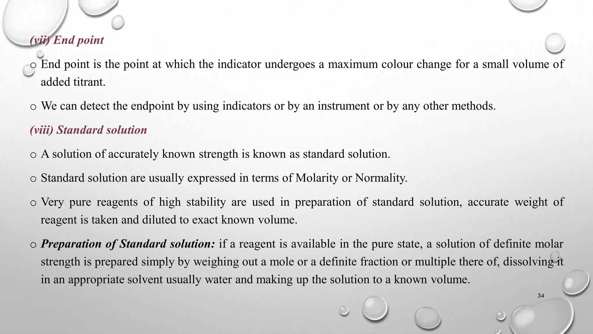 (vii) End point
o End point is the point at which the indicator undergoes a maximum colour change for a small volume of
added titrant.
o We can detect the endpoint by using indicators or by an instrument or by any other methods.
(viii) Standard solution
o A solution of accurately known strength is known as standard solution.
o Standard solution are usually expressed in terms of Molarity or Normality.
o Very pure reagents of high stability are used in preparation of standard solution, accurate weight of
reagent is taken and diluted to exact known volume.
o Preparation of Standard solution: if a reagent is available in the pure state, a solution of definite molar
strength is prepared simply by weighing out a mole or a definite fraction or multiple there of, dissolving it
in an appropriate solvent usually water and making up the solution to a known volume.
34
 