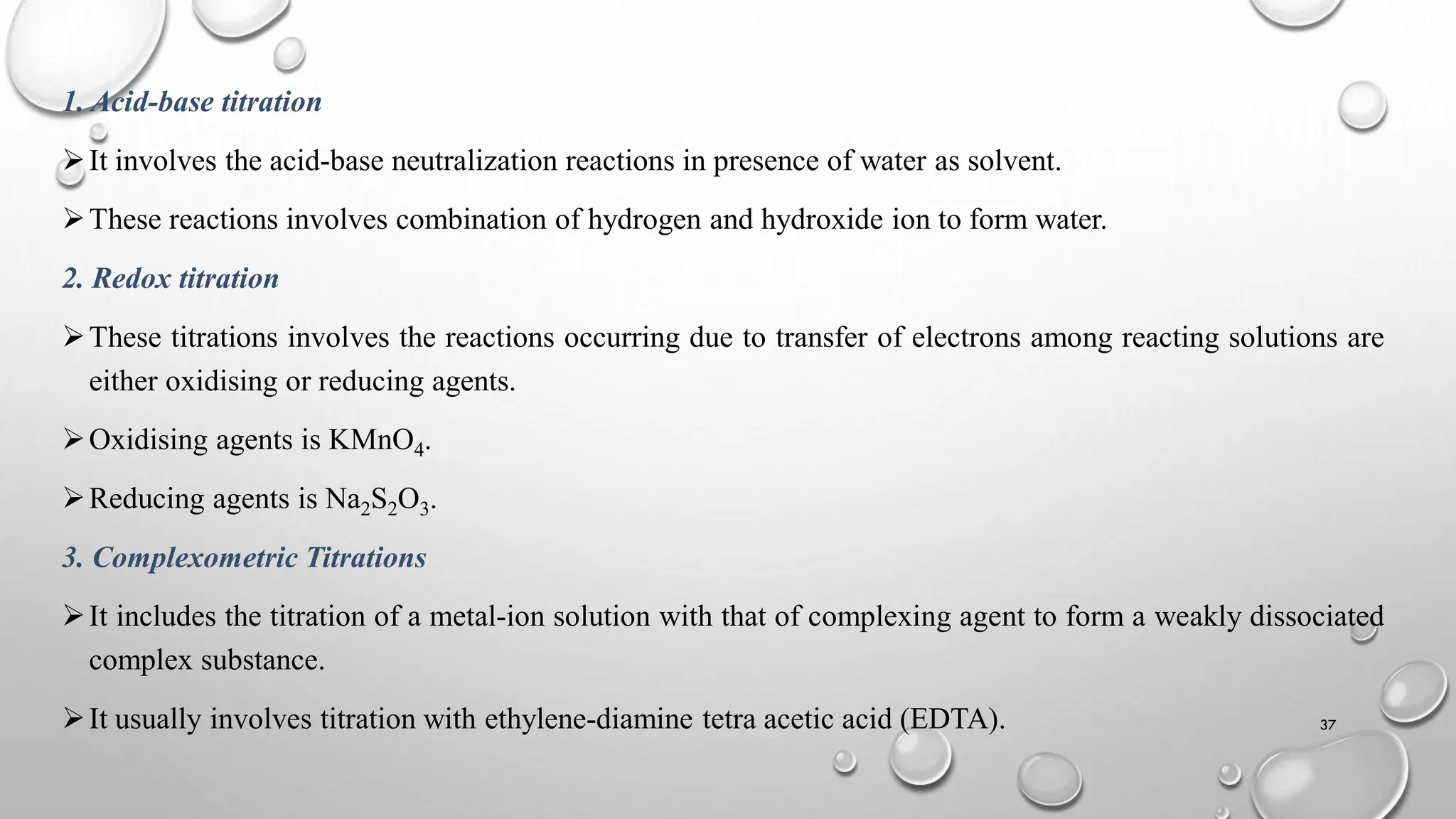 1. Acid-base titration
It involves the acid-base neutralization reactions in presence of water as solvent.
These reactions involves combination of hydrogen and hydroxide ion to form water.
2. Redox titration
These titrations involves the reactions occurring due to transfer of electrons among reacting solutions are
either oxidising or reducing agents.
Oxidising agents is KMnO4.
Reducing agents is Na2S2O3.
3. Complexometric Titrations
It includes the titration of a metal-ion solution with that of complexing agent to form a weakly dissociated
complex substance.
It usually involves titration with ethylene-diamine tetra acetic acid (EDTA). 37
 