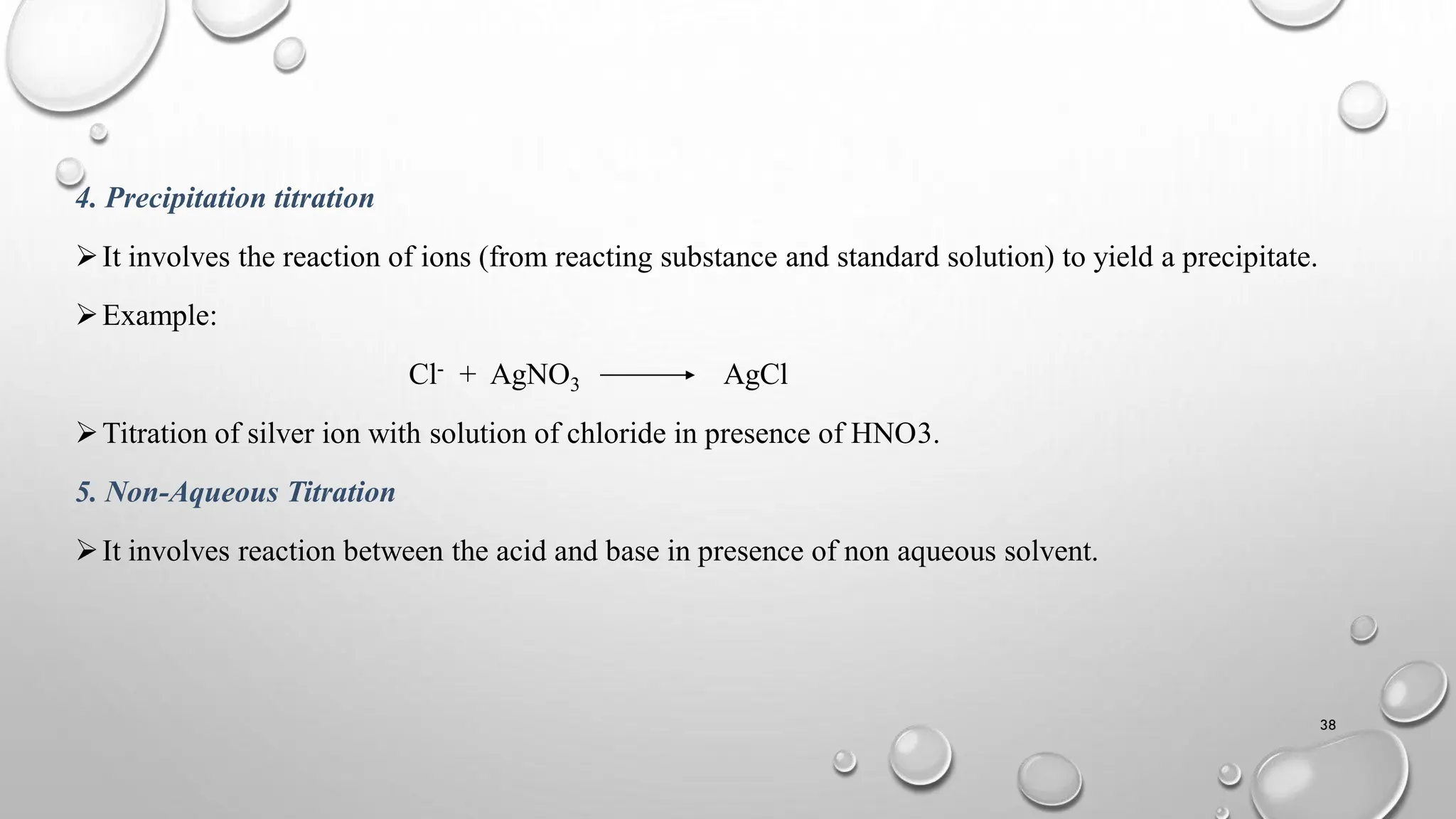 4. Precipitation titration
It involves the reaction of ions (from reacting substance and standard solution) to yield a precipitate.
Example:
Cl- + AgNO3 AgCl
Titration of silver ion with solution of chloride in presence of HNO3.
5. Non-Aqueous Titration
It involves reaction between the acid and base in presence of non aqueous solvent.
38
 