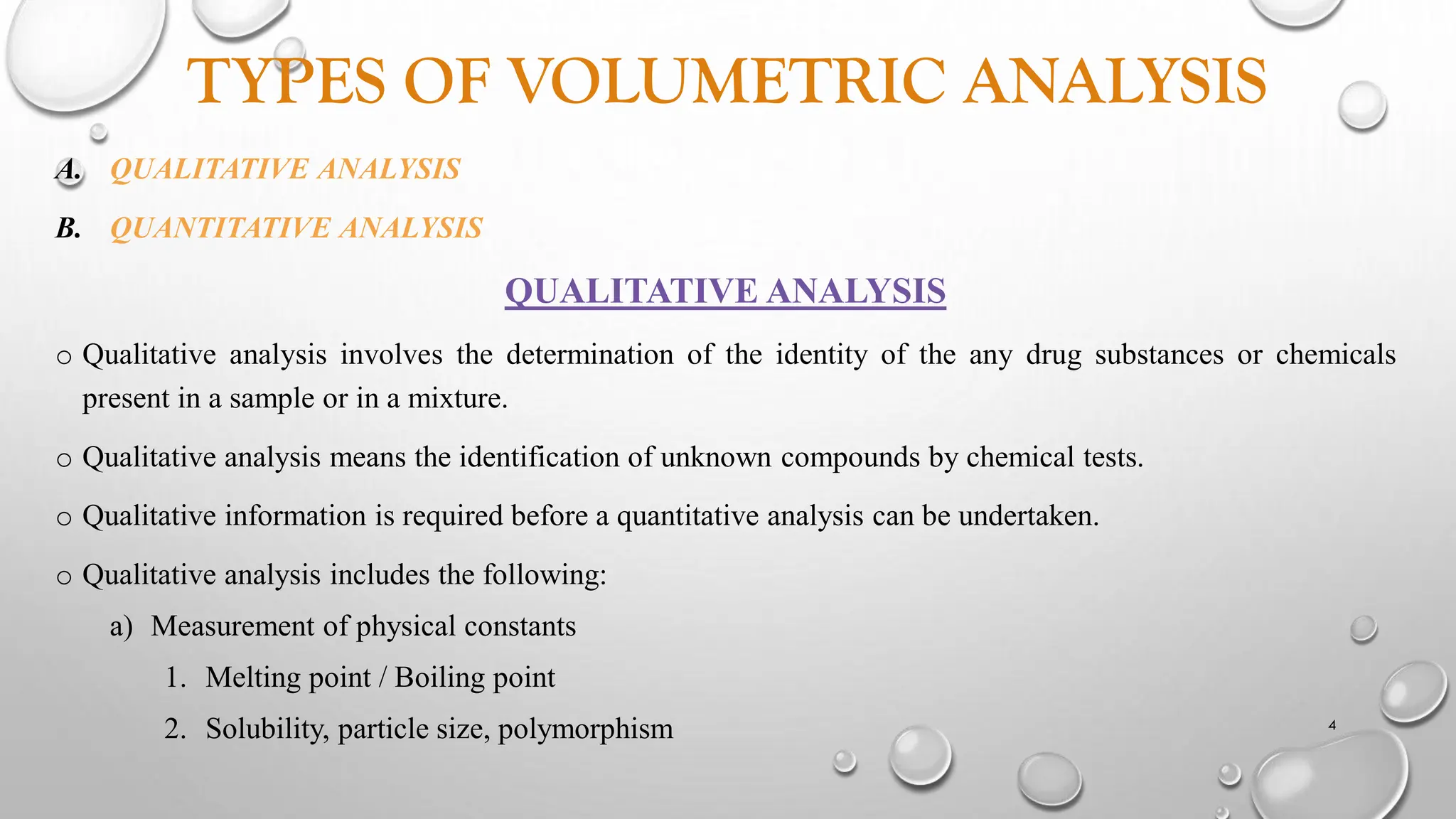 TYPES OF VOLUMETRIC ANALYSIS
A. QUALITATIVE ANALYSIS
B. QUANTITATIVE ANALYSIS
QUALITATIVE ANALYSIS
o Qualitative analysis involves the determination of the identity of the any drug substances or chemicals
present in a sample or in a mixture.
o Qualitative analysis means the identification of unknown compounds by chemical tests.
o Qualitative information is required before a quantitative analysis can be undertaken.
o Qualitative analysis includes the following:
a) Measurement of physical constants
1. Melting point / Boiling point
2. Solubility, particle size, polymorphism 4
 