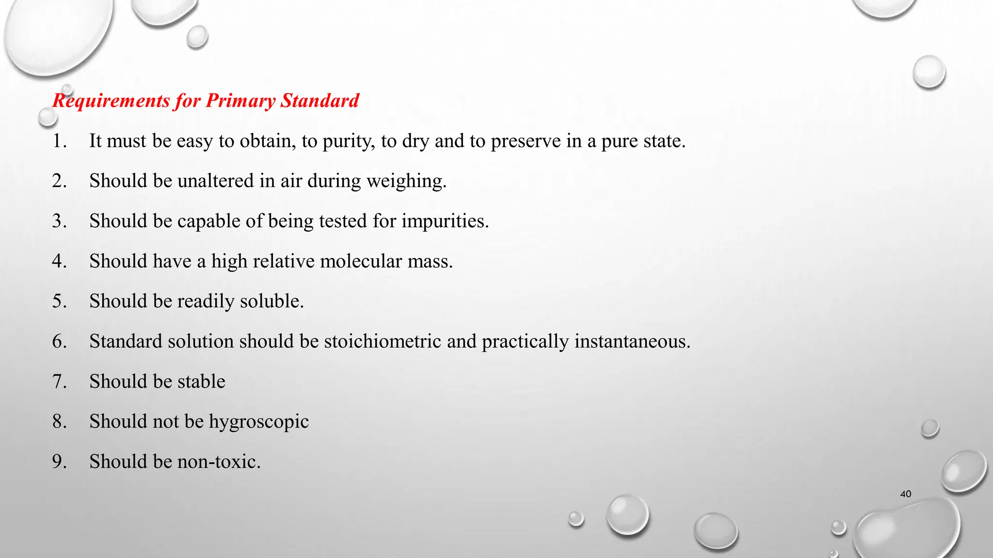 Requirements for Primary Standard
1. It must be easy to obtain, to purity, to dry and to preserve in a pure state.
2. Should be unaltered in air during weighing.
3. Should be capable of being tested for impurities.
4. Should have a high relative molecular mass.
5. Should be readily soluble.
6. Standard solution should be stoichiometric and practically instantaneous.
7. Should be stable
8. Should not be hygroscopic
9. Should be non-toxic.
40
 