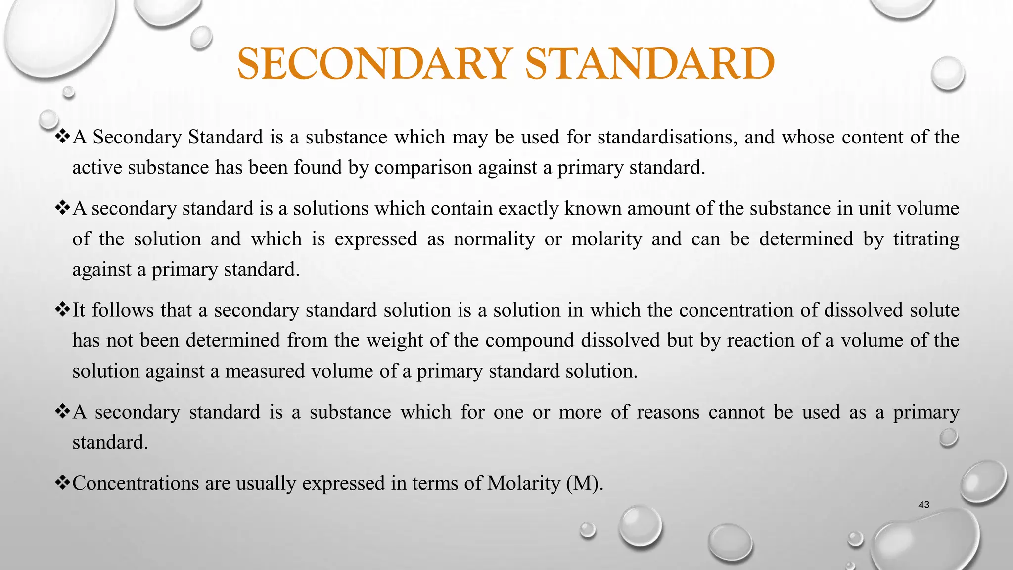SECONDARY STANDARD
A Secondary Standard is a substance which may be used for standardisations, and whose content of the
active substance has been found by comparison against a primary standard.
A secondary standard is a solutions which contain exactly known amount of the substance in unit volume
of the solution and which is expressed as normality or molarity and can be determined by titrating
against a primary standard.
It follows that a secondary standard solution is a solution in which the concentration of dissolved solute
has not been determined from the weight of the compound dissolved but by reaction of a volume of the
solution against a measured volume of a primary standard solution.
A secondary standard is a substance which for one or more of reasons cannot be used as a primary
standard.
Concentrations are usually expressed in terms of Molarity (M).
43
 