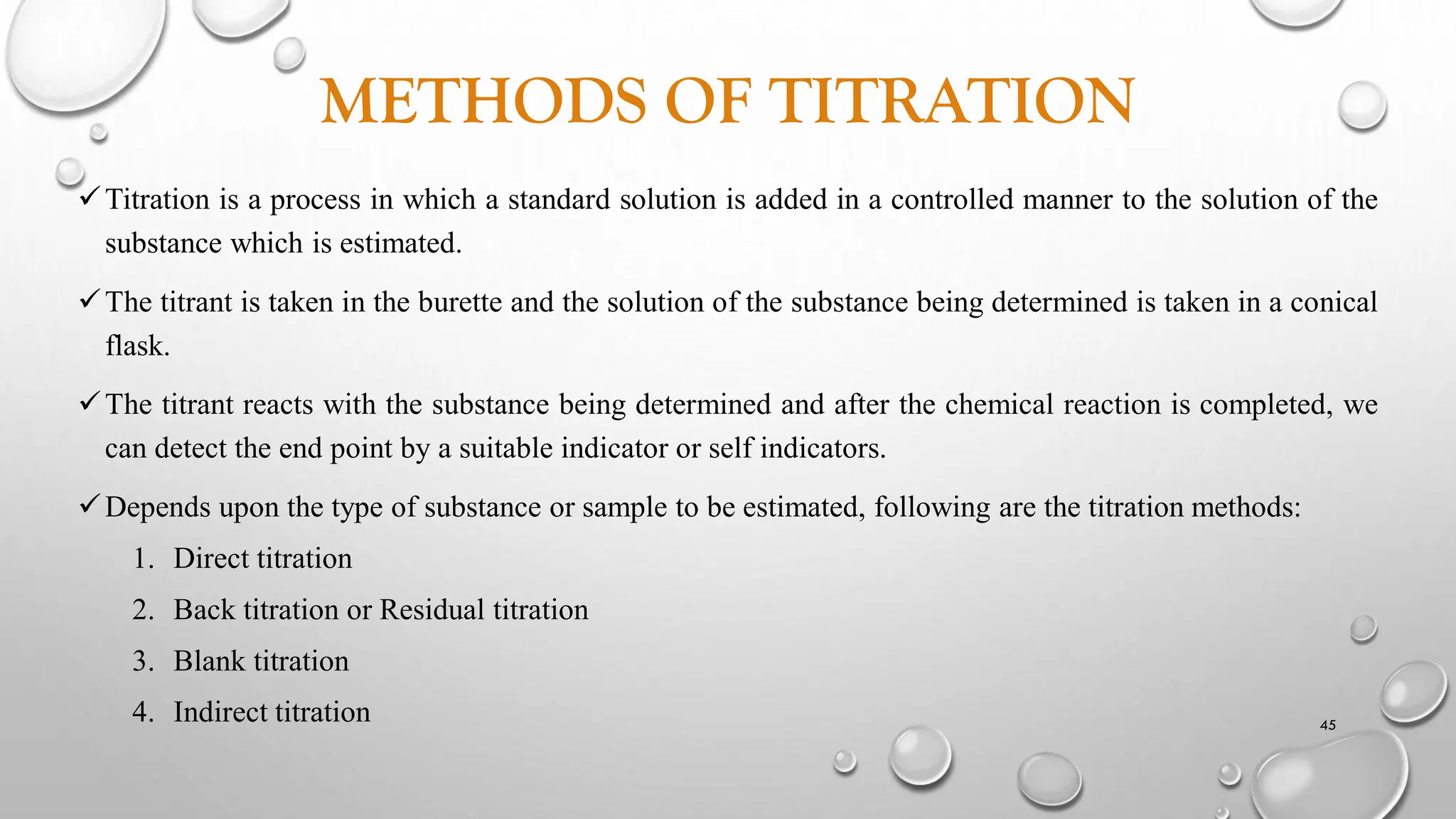 METHODS OF TITRATION
Titration is a process in which a standard solution is added in a controlled manner to the solution of the
substance which is estimated.
The titrant is taken in the burette and the solution of the substance being determined is taken in a conical
flask.
The titrant reacts with the substance being determined and after the chemical reaction is completed, we
can detect the end point by a suitable indicator or self indicators.
Depends upon the type of substance or sample to be estimated, following are the titration methods:
1. Direct titration
2. Back titration or Residual titration
3. Blank titration
4. Indirect titration 45
 