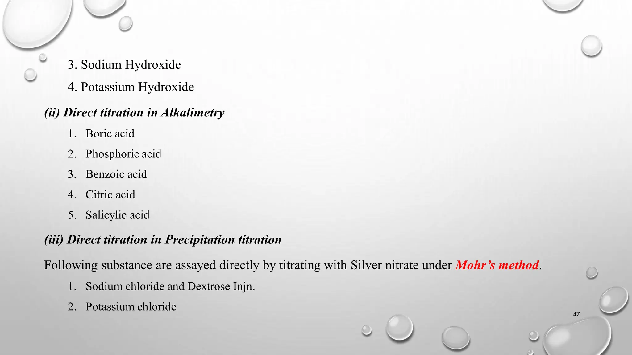 3. Sodium Hydroxide
4. Potassium Hydroxide
(ii) Direct titration in Alkalimetry
1. Boric acid
2. Phosphoric acid
3. Benzoic acid
4. Citric acid
5. Salicylic acid
(iii) Direct titration in Precipitation titration
Following substance are assayed directly by titrating with Silver nitrate under Mohr’s method.
1. Sodium chloride and Dextrose Injn.
2. Potassium chloride
47
 