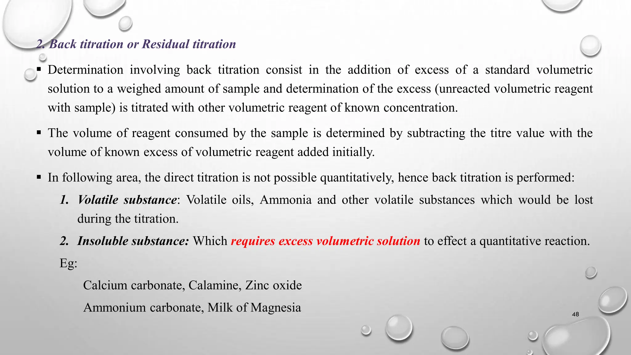 2. Back titration or Residual titration
 Determination involving back titration consist in the addition of excess of a standard volumetric
solution to a weighed amount of sample and determination of the excess (unreacted volumetric reagent
with sample) is titrated with other volumetric reagent of known concentration.
 The volume of reagent consumed by the sample is determined by subtracting the titre value with the
volume of known excess of volumetric reagent added initially.
 In following area, the direct titration is not possible quantitatively, hence back titration is performed:
1. Volatile substance: Volatile oils, Ammonia and other volatile substances which would be lost
during the titration.
2. Insoluble substance: Which requires excess volumetric solution to effect a quantitative reaction.
Eg:
Calcium carbonate, Calamine, Zinc oxide
Ammonium carbonate, Milk of Magnesia 48
 