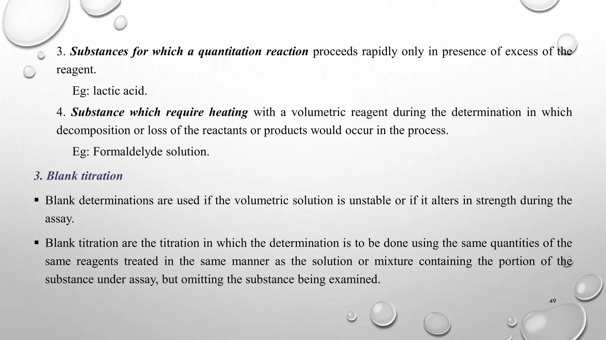 3. Substances for which a quantitation reaction proceeds rapidly only in presence of excess of the
reagent.
Eg: lactic acid.
4. Substance which require heating with a volumetric reagent during the determination in which
decomposition or loss of the reactants or products would occur in the process.
Eg: Formaldelyde solution.
3. Blank titration
 Blank determinations are used if the volumetric solution is unstable or if it alters in strength during the
assay.
 Blank titration are the titration in which the determination is to be done using the same quantities of the
same reagents treated in the same manner as the solution or mixture containing the portion of the
substance under assay, but omitting the substance being examined.
49
 