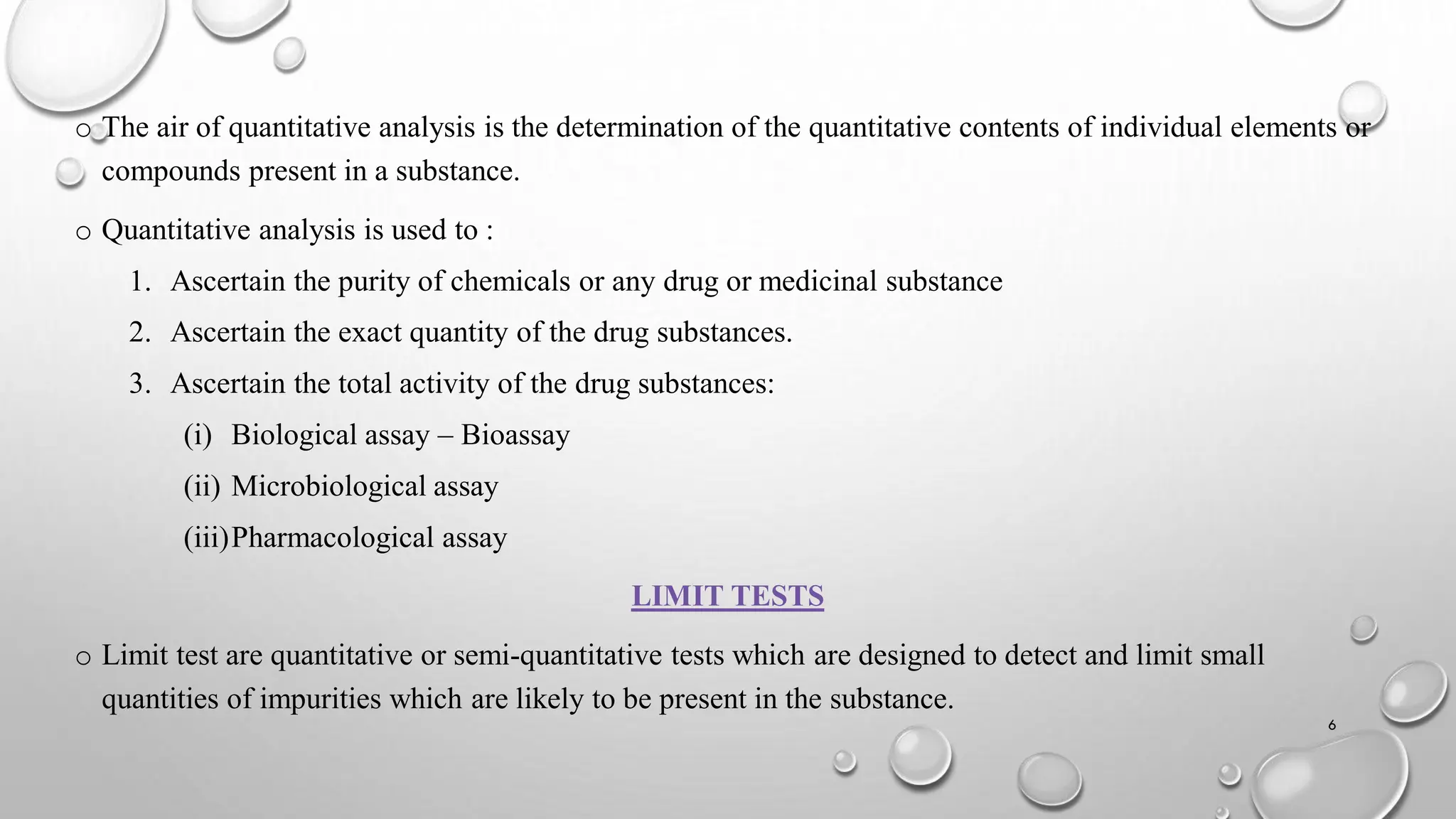 o The air of quantitative analysis is the determination of the quantitative contents of individual elements or
compounds present in a substance.
o Quantitative analysis is used to :
1. Ascertain the purity of chemicals or any drug or medicinal substance
2. Ascertain the exact quantity of the drug substances.
3. Ascertain the total activity of the drug substances:
(i) Biological assay – Bioassay
(ii) Microbiological assay
(iii)Pharmacological assay
LIMIT TESTS
o Limit test are quantitative or semi-quantitative tests which are designed to detect and limit small
quantities of impurities which are likely to be present in the substance.
6
 