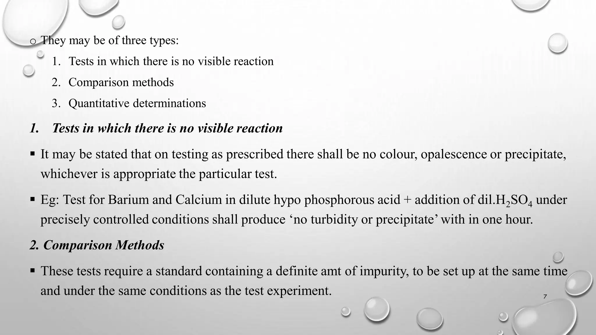 o They may be of three types:
1. Tests in which there is no visible reaction
2. Comparison methods
3. Quantitative determinations
1. Tests in which there is no visible reaction
 It may be stated that on testing as prescribed there shall be no colour, opalescence or precipitate,
whichever is appropriate the particular test.
 Eg: Test for Barium and Calcium in dilute hypo phosphorous acid + addition of dil.H2SO4 under
precisely controlled conditions shall produce ‘no turbidity or precipitate’with in one hour.
2. Comparison Methods
 These tests require a standard containing a definite amt of impurity, to be set up at the same time
and under the same conditions as the test experiment. 7
 