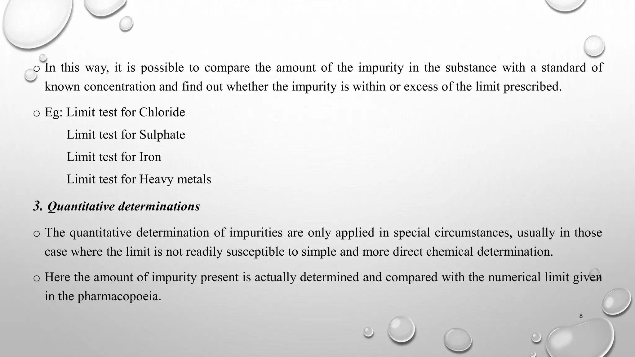 o In this way, it is possible to compare the amount of the impurity in the substance with a standard of
known concentration and find out whether the impurity is within or excess of the limit prescribed.
o Eg: Limit test for Chloride
Limit test for Sulphate
Limit test for Iron
Limit test for Heavy metals
3. Quantitative determinations
o The quantitative determination of impurities are only applied in special circumstances, usually in those
case where the limit is not readily susceptible to simple and more direct chemical determination.
o Here the amount of impurity present is actually determined and compared with the numerical limit given
in the pharmacopoeia.
8
 
