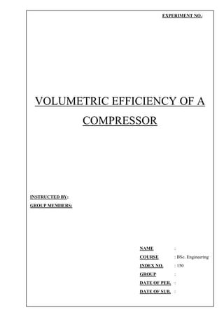 VOLUMETRIC EFFICIENCY OF A
COMPRESSOR
EXPERIMENT NO.:
INSTRUCTED BY:
GROUP MEMBERS:
NAME :
COURSE : BSc. Engineering
INDEX NO. : 150
GROUP :
DATE OF PER. :
DATE OF SUB. :
 
