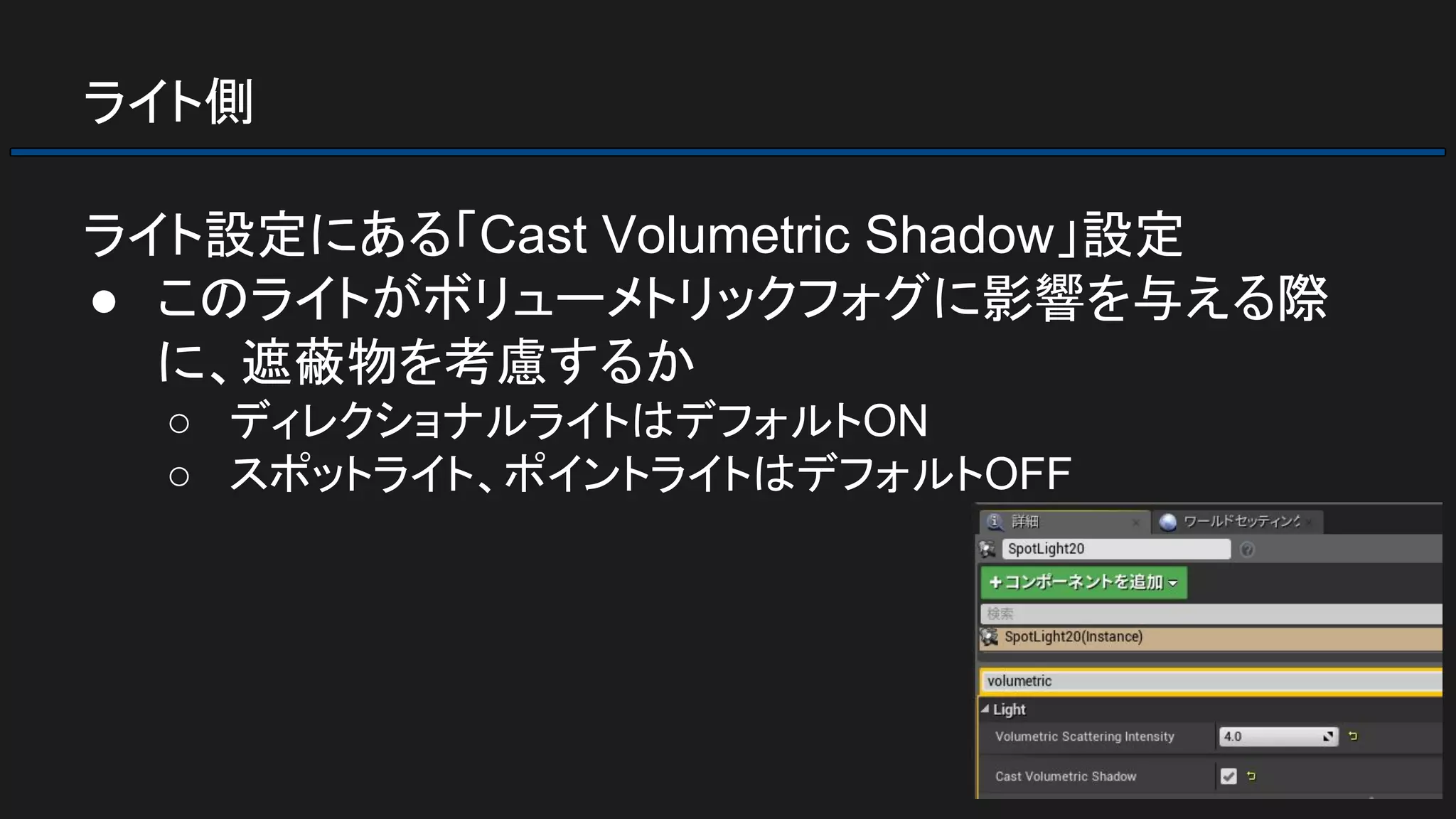 ライト側
ライト設定にある「Cast Volumetric Shadow」設定
● このライトがボリューメトリックフォグに影響を与える際
に、遮蔽物を考慮するか
○ ディレクショナルライトはデフォルトON
○ スポットライト、ポイントライトはデフォルトOFF
 