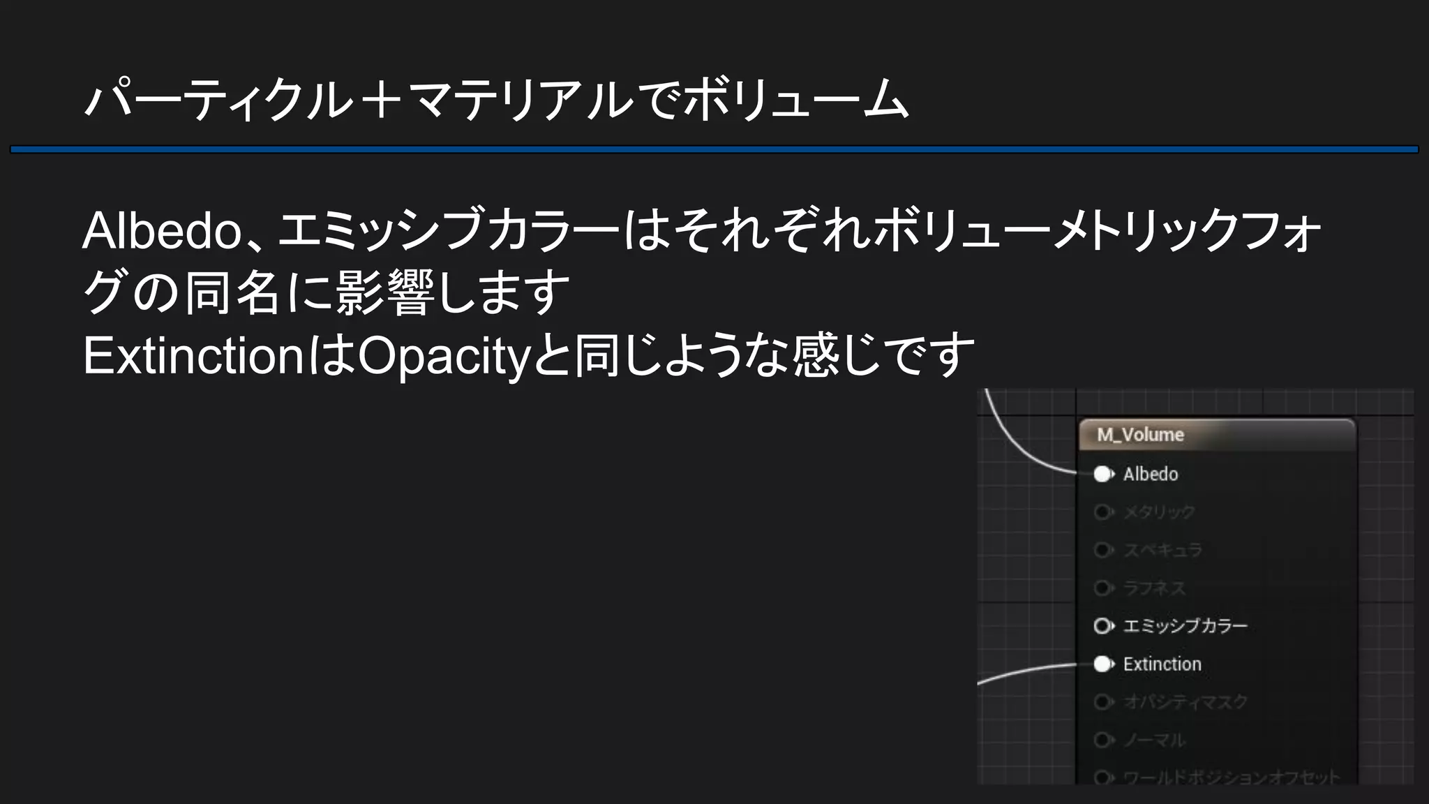 パーティクル＋マテリアルでボリューム
Albedo、エミッシブカラーはそれぞれボリューメトリックフォ
グの同名に影響します
ExtinctionはOpacityと同じような感じです
 