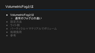 VolumetricFogとは
● VolumetricFogとは
○ 通常のフォグとの違い
● 設定方法
● ライト側
● パーティクル＋マテリアルでボリューム
● 処理負荷
● 参考
 