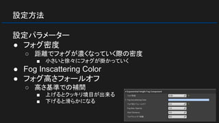 設定方法
設定パラメーター
● フォグ密度
○ 距離でフォグが濃くなっていく際の密度
■ 小さいと徐々にフォグが掛かっていく
● Fog Inscattering Color
● フォグ高さフォールオフ
○ 高さ基準での補間
■ 上げるとクッキリ境目が出来る
■ 下げると滑らかになる
 