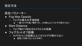 設定方法
設定パラメーター
● Fog Max Opacity
○ フォグの最大の不透明度
■ 一番フォグが濃い場所でも、この値以上にフォグが掛からない
● Start Distance
○ フォグ掛かり始めるカメラからの距離
● フォグカットオフ距離
○ カメラからこの距離以上にはフォグが掛からない
■ 遠景には掛けないとかの時に
 