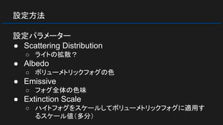 設定方法
設定パラメーター
● Scattering Distribution
○ ライトの拡散？
● Albedo
○ ボリューメトリックフォグの色
● Emissive
○ フォグ全体の色味
● Extinction Scale
○ ハイトフォグをスケールしてボリューメトリックフォグに適用す
るスケール値（多分）
 