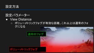 設定方法
設定パラメーター
● View Distance
○ ボリューメトリックフォグが有効な距離。これ以上は通常のフォ
グになる
ボリューメトリックフォグ
通常のフォグ
 