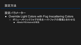 設定方法
設定パラメーター
● Override Light Colors with Fog Inscattering Colors
○ ボリューメトリックフォグの色をハイトフォグの環境と合わせる
■ AlbedoやEmissiveは有効
 