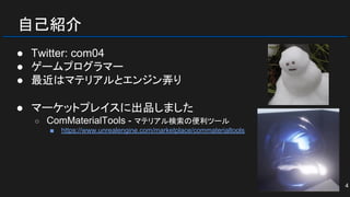 自己紹介
● Twitter: com04
● ゲームプログラマー
● 最近はマテリアルとエンジン弄り
● マーケットプレイスに出品しました
○ ComMaterialTools - マテリアル検索の便利ツール
■ https://www.unrealengine.com/marketplace/commaterialtools
4
 