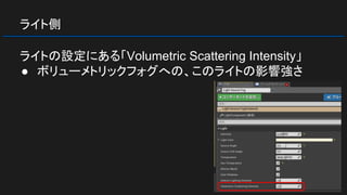 ライト側
ライトの設定にある「Volumetric Scattering Intensity」
● ボリューメトリックフォグへの、このライトの影響強さ
 