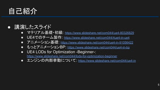自己紹介
● 講演したスライド
● マテリアル基礎・初級: https://www.slideshare.net/com044/ue4-80326829
● UE4でのチーム製作: https://www.slideshare.net/com044/4ue4-in-ue4
● アニメーション基礎: https://www.slideshare.net/com044/ue4-in-91056422
● もっとアニメーションBP: https://www.slideshare.net/com044/ue4-in-bp
● UE4 LODs for Optimization -Beginner-:
https://www.slideshare.net/com044/lods-for-optimization-beginner
● エンジンの内部挙動について: https://www.slideshare.net/com044/ue4-in
5
 