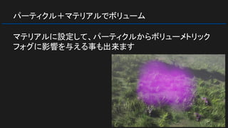 パーティクル＋マテリアルでボリューム
マテリアルに設定して、パーティクルからボリューメトリック
フォグに影響を与える事も出来ます
 
