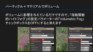 パーティクル＋マテリアルでボリューム
ボリュームに影響を与えているだけですので、「指数関数
的ハイトフォグ」の設定パラメーターの「Volumetric Fog」
チェックボックスをOFFにすると消えます
 