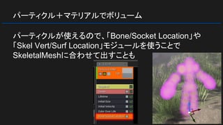 パーティクル＋マテリアルでボリューム
パーティクルが使えるので、「Bone/Socket Location」や
「Skel Vert/Surf Location」モジュールを使うことで
SkeletalMeshに合わせて出すことも
 