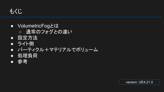 もくじ
● VolumetricFogとは
○ 通常のフォグとの違い
● 設定方法
● ライト側
● パーティクル＋マテリアルでボリューム
● 処理負荷
● 参考
version: UE4.21.0
 