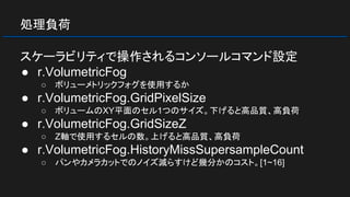 処理負荷
スケーラビリティで操作されるコンソールコマンド設定
● r.VolumetricFog
○ ボリューメトリックフォグを使用するか
● r.VolumetricFog.GridPixelSize
○ ボリュームのXY平面のセル1つのサイズ。下げると高品質、高負荷
● r.VolumetricFog.GridSizeZ
○ Z軸で使用するセルの数。上げると高品質、高負荷
● r.VolumetricFog.HistoryMissSupersampleCount
○ パンやカメラカットでのノイズ減らすけど幾分かのコスト。[1~16]
 