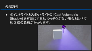 処理負荷
● ポイントライトとスポットライトの [Cast Volumetric
Shadow] を有効にすると、シャドウがない場合と比べて
約 3 倍の負荷がかかります。
 