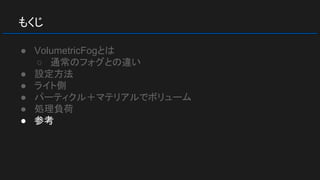 もくじ
● VolumetricFogとは
○ 通常のフォグとの違い
● 設定方法
● ライト側
● パーティクル＋マテリアルでボリューム
● 処理負荷
● 参考
 