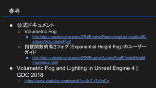 参考
● 公式ドキュメント
○ Volumetric Fog
■ http://api.unrealengine.com/JPN/Engine/Rendering/LightingAndSh
adows/VolumetricFog/
○ 指数関数的高さフォグ（Exponential Height Fog）のユーザー
ガイド
■ http://api.unrealengine.com/JPN/Engine/Actors/FogEffects/Height
Fog/index.html
● Volumetric Fog and Lighting in Unreal Engine 4 |
GDC 2018
○ https://www.youtube.com/watch?v=Xd7-rTzfmCo
 