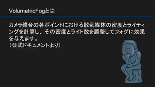 VolumetricFogとは
カメラ錐台の各ポイントにおける散乱媒体の密度とライティ
ングを計算し、 その密度とライト数を調整してフォグに効果
を与えます。
（公式ドキュメントより）
 