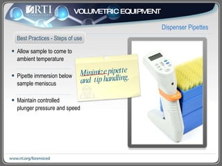 Allow sample to come to  ambient temperature  Pipette immersion below  sample meniscus Maintain controlled  plunger pressure and speed Dispenser Pipettes Best Practices - Steps of use VOLUMETRIC EQUIPMENT Minimize pipette and  tip handling.  